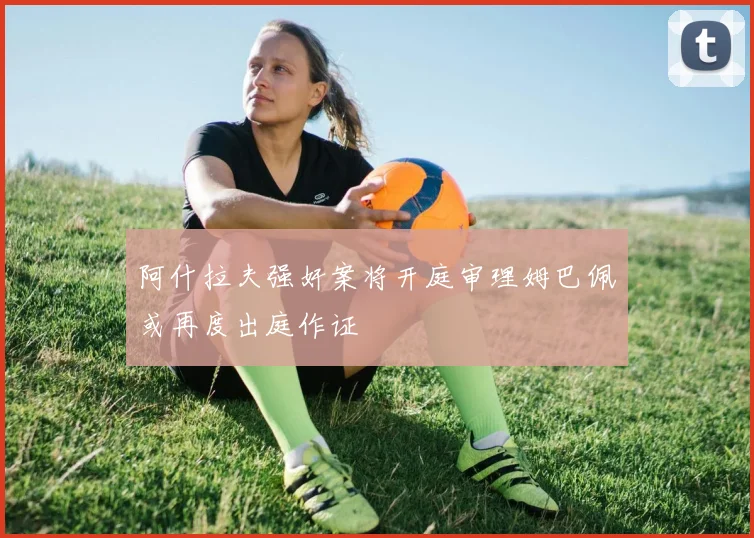 阿什拉夫强奸案将开庭审理姆巴佩或再度出庭作证