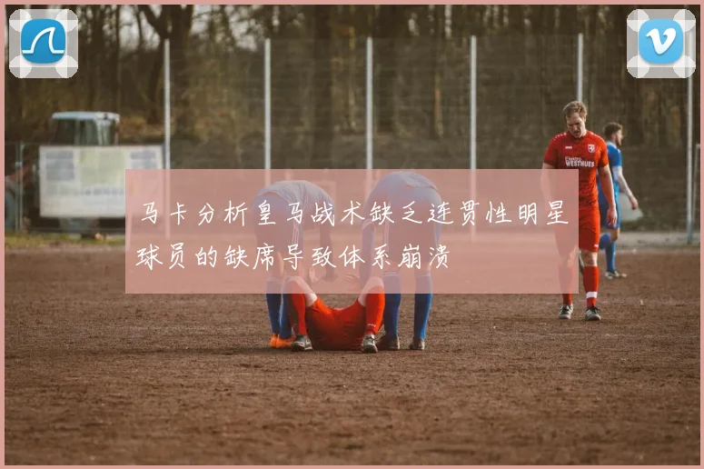 马卡分析皇马战术缺乏连贯性明星球员的缺席导致体系崩溃