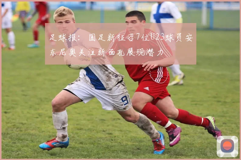 足球报：国足新征召7位U23球员安东尼奥关注新面孔展现潜力