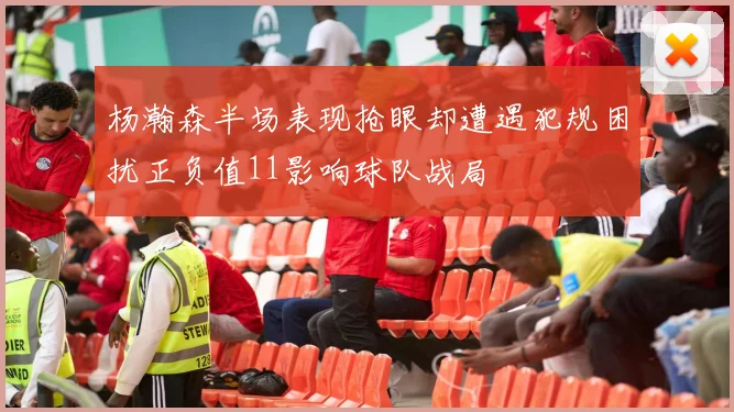 杨瀚森半场表现抢眼却遭遇犯规困扰正负值11影响球队战局