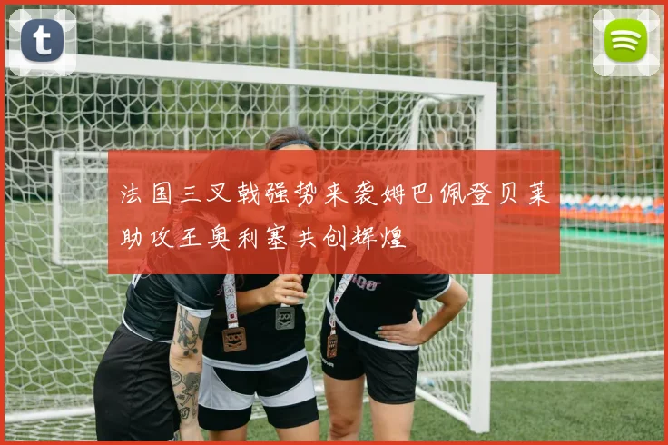 法国三叉戟强势来袭姆巴佩登贝莱助攻王奥利塞共创辉煌