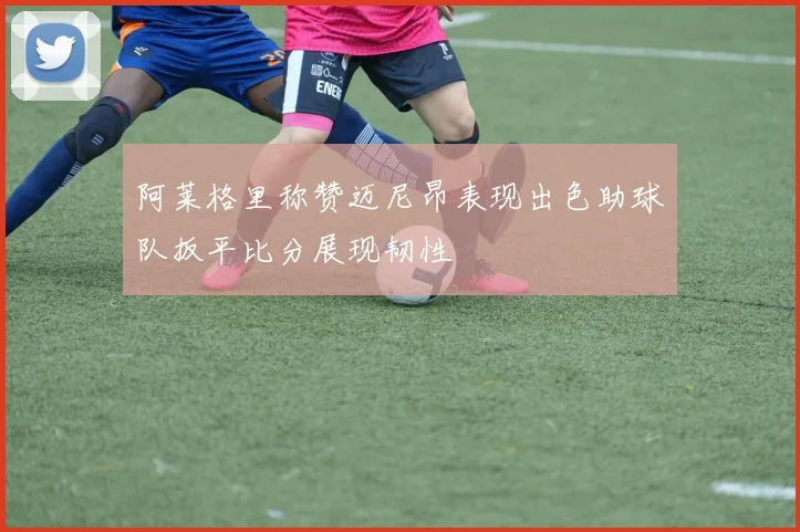 阿莱格里称赞迈尼昂表现出色助球队扳平比分展现韧性
