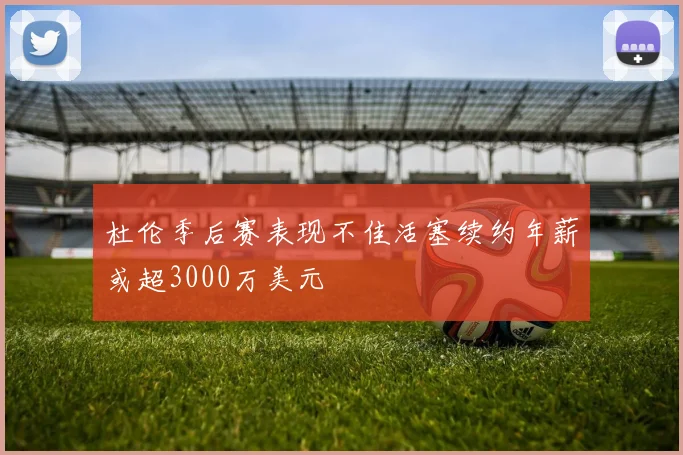 杜伦季后赛表现不佳活塞续约年薪或超3000万美元