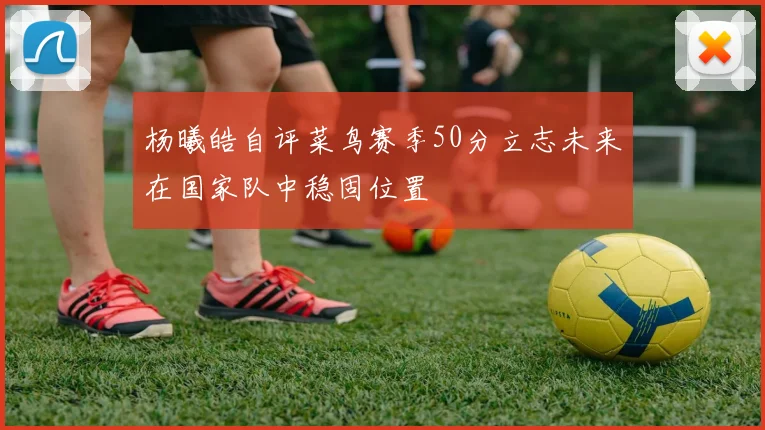 杨曦皓自评菜鸟赛季50分立志未来在国家队中稳固位置