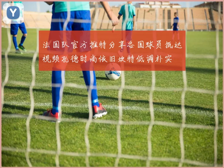 法国队官方推特分享各国球员抵达视频孔德时尚依旧坎特低调朴实